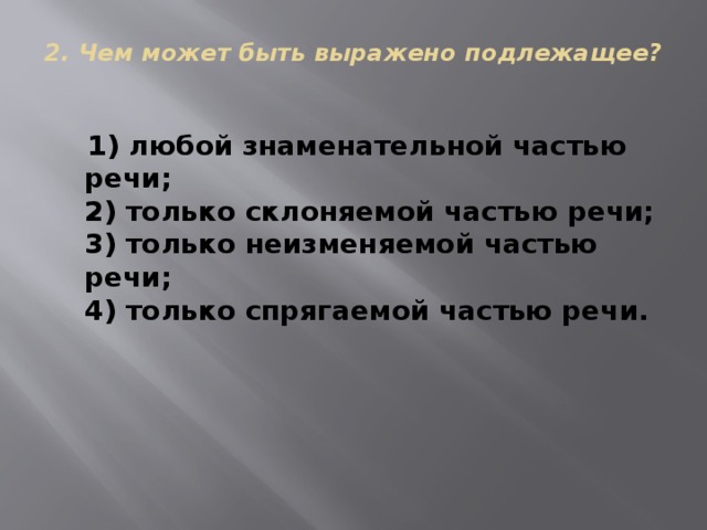 2. Чем может быть выражено подлежащее?    1) любой знаменательной частью речи;  2) только склоняемой частью речи;  3) только неизменяемой частью речи;  4) только спрягаемой частью речи. 
