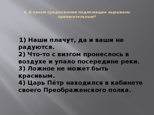  4. В каком предложении подлежащее выражено прилагательным?    1) Наши плачут, да и ваши не радуются.  2) Что-то с визгом пронеслось в воздухе и упало посередине реки.  3) Ложное не может быть красивым.  4) Царь Пётр находился в кабинете своего Преображенского полка. 