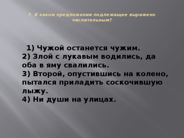  7. В каком предложении подлежащее выражено числительным?    1) Чужой останется чужим.  2) Злой с лукавым водились, да оба в яму свалились.  3) Второй, опустившись на колено, пытался приладить соскочившую лыжу.  4) Ни души на улицах. 