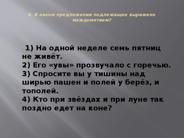  8. В каком предложении подлежащее выражено междометием?    1) На одной неделе семь пятниц не живёт.  2) Его «увы» прозвучало с горечью.  3) Спросите вы у тишины над ширью пашен и полей у берёз, и тополей.  4) Кто при звёздах и при луне так поздно едет на коне? 