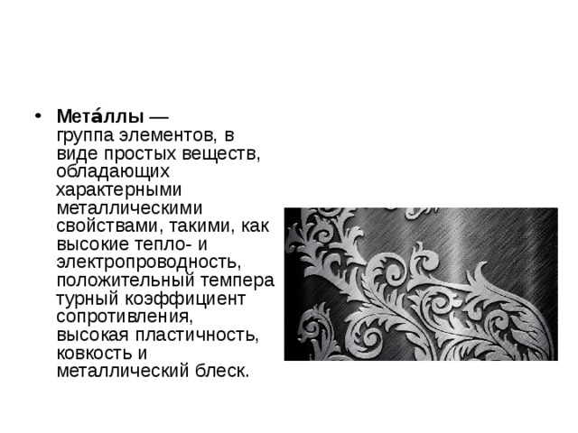 Мета́ллы  — группа элементов, в виде простых веществ, обладающих характерными металлическими свойствами, такими, как высокие тепло- и электропроводность, положительный температурный коэффициент сопротивления, высокая пластичность, ковкость и металлический блеск. 