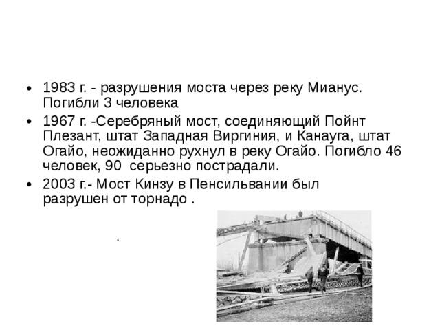 1983 г. - разрушения моста через реку Мианус. Погибли 3 человека 1967 г. -Серебряный мост, соединяющий Пойнт Плезант, штат Западная Виргиния, и Канауга, штат Огайо, неожиданно рухнул в реку Огайо. Погибло 46 человек, 90 серьезно пострадали. 2003 г.- Мост Кинзу в Пенсильвании был разрушен от торнадо .  . 