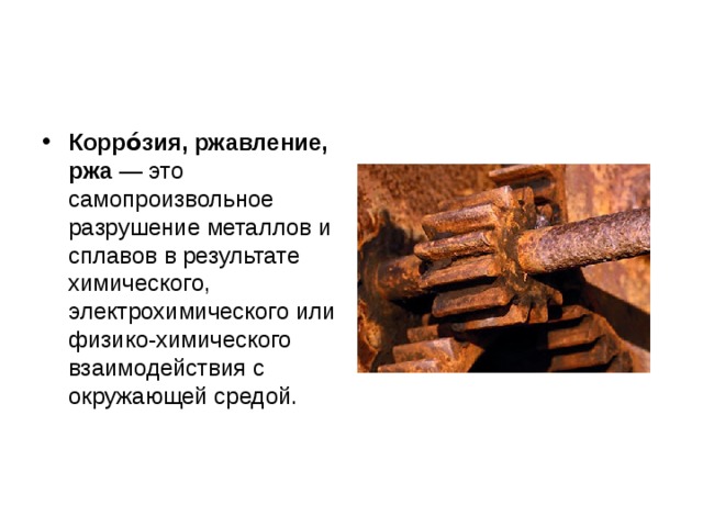 Корро́зия, ржавление, ржа  — это самопроизвольное разрушение металлов и сплавов в результате химического, электрохимического или физико-химического взаимодействия с окружающей средой.  