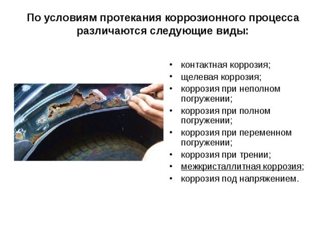 По условиям протекания коррозионного процесса различаются следующие виды:   контактная коррозия; щелевая коррозия; коррозия при неполном погружении; коррозия при полном погружении; коррозия при переменном погружении; коррозия при трении; межкристаллитная коррозия ; коррозия под напряжением.  