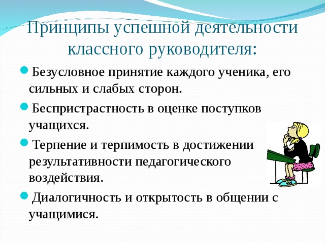 Принципы успешной деятельности классного руководителя: Безусловное принятие каждого ученика, его сильных и слабых сторон. Беспристрастность в оценке поступков учащихся. Терпение и терпимость в достижении результативности педагогического воздействия. Диалогичность и открытость в общении с учащимися.  