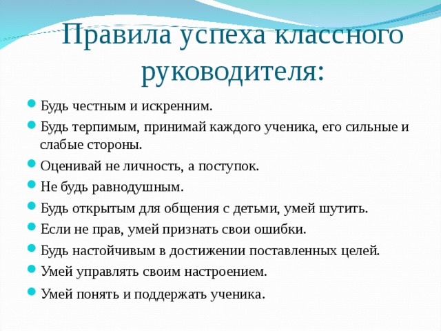 Правила успеха классного руководителя: Будь честным и искренним. Будь терпимым, принимай каждого ученика, его сильные и слабые стороны. Оценивай не личность, а поступок. Не будь равнодушным. Будь открытым для общения с детьми, умей шутить. Если не прав, умей признать свои ошибки. Будь настойчивым в достижении поставленных целей. Умей управлять своим настроением. Умей понять и поддержать ученика . 