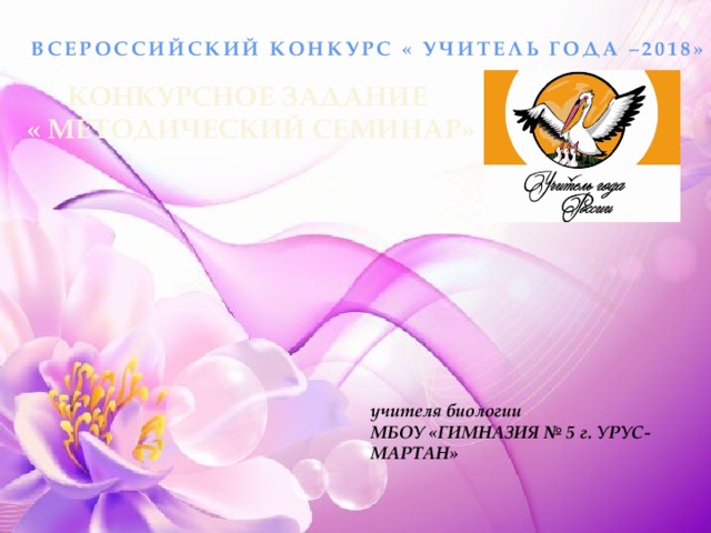 ВСЕРОССИЙСКИЙ КОНКУРС « УЧИТЕЛЬ ГОДА –2018» КОНКУРСНОЕ ЗАДАНИЕ  « МЕТОДИЧЕСКИЙ СЕМИНАР» учителя биологии МБОУ «ГИМНАЗИЯ № 5 г. УРУС- МАРТАН» 