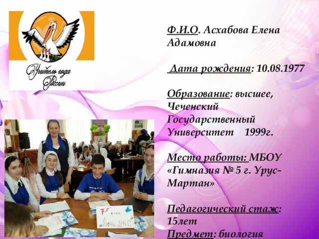 Ф.И.О . Асхабова Елена Адамовна   Дата рождения : 10.08.1977  Образование : высшее, Чеченский Государственный Университет 1999г.  Место работы: МБОУ «Гимназия № 5 г. Урус-Мартан»  Педагогический стаж : 15лет Предмет : биология 