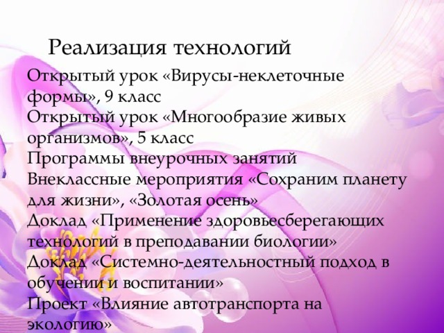 Реализация технологий Открытый урок «Вирусы-неклеточные формы», 9 класс Открытый урок «Многообразие живых организмов», 5 класс Программы внеурочных занятий Внеклассные мероприятия «Сохраним планету для жизни», «Золотая осень» Доклад «Применение здоровьесберегающих технологий в преподавании биологии» Доклад «Системно-деятельностный подход в обучении и воспитании» Проект «Влияние автотранспорта на экологию» 