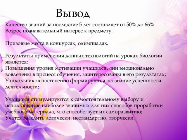 Вывод Качество знаний за последние 5 лет составляет от 50% до 66%. Возрос познавательный интерес к предмету. Призовые места в конкурсах, олимпиадах. Результаты применения данных технологий на уроках биологии является: Повышения уровня мотивации учащихся, они эмоционально вовлечены в процесс обучения, заинтересованы в его результатах; У школьников постепенно формируются осознание успешности деятельности; Учащиеся стимулируются к самостоятельному выбору и использование наиболее значимых для них способов проработки учебного материала, что способствует их саморазвитию; Учатся мыслить логически, нестандартно, творчески. 