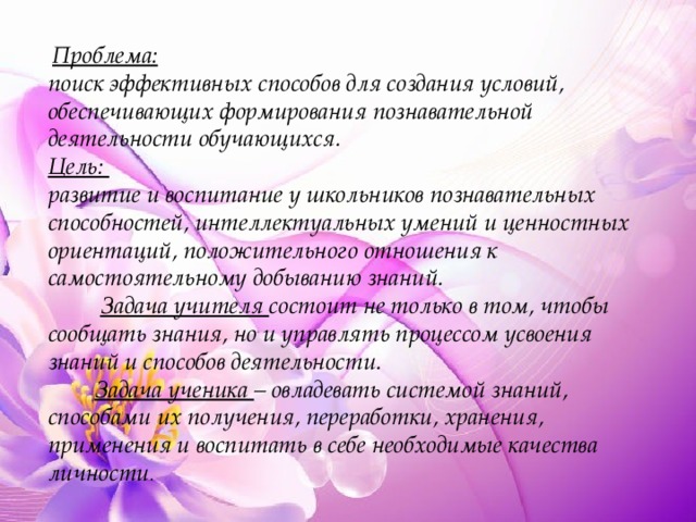  Проблема:  поиск эффективных способов для создания условий, обеспечивающих формирования познавательной деятельности обучающихся. Цель:  развитие и воспитание у школьников познавательных способностей, интеллектуальных умений и ценностных ориентаций, положительного отношения к самостоятельному добыванию знаний.   Задача учителя состоит не только в том, чтобы сообщать знания, но и управлять процессом усвоения знаний и способов деятельности.  Задача ученика – овладевать системой знаний, способами их получения, переработки, хранения, применения и воспитать в себе необходимые качества личности . 