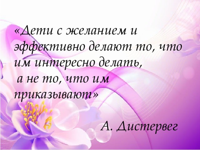  «Дети с желанием и эффективно делают то, что им интересно делать,  а не то, что им приказывают»    А. Дистервег 