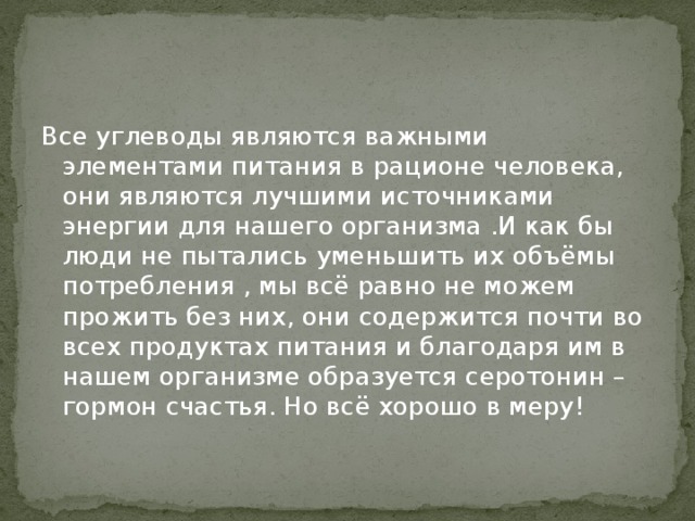 Все углеводы являются важными элементами питания в рационе человека, они являются лучшими источниками энергии для нашего организма .И как бы люди не пытались уменьшить их объёмы потребления , мы всё равно не можем прожить без них, они содержится почти во всех продуктах питания и благодаря им в нашем организме образуется серотонин – гормон счастья. Но всё хорошо в меру! 