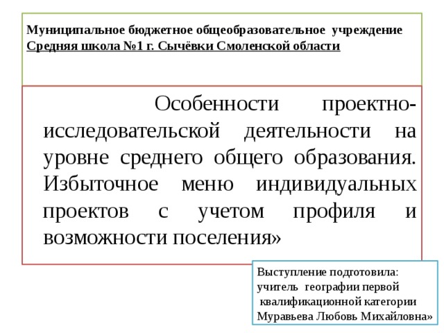 Муниципальное бюджетное общеобразовательное учреждение  Средняя школа №1 г. Сычёвки Смоленской области    Особенности проектно-исследовательской деятельности на уровне среднего общего образования. Избыточное меню индивидуальных проектов с учетом профиля и возможности поселения» Выступление подготовила: учитель географии первой  квалификационной категории Муравьева Любовь Михайловна» 