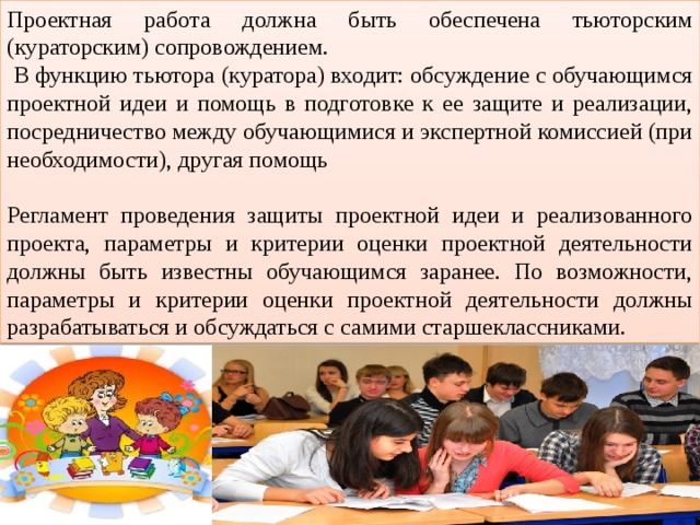 Проектная работа должна быть обеспечена тьюторским (кураторским) сопровождением.  В функцию тьютора (куратора) входит: обсуждение с обучающимся проектной идеи и помощь в подготовке к ее защите и реализации, посредничество между обучающимися и экспертной комиссией (при необходимости), другая помощь Регламент проведения защиты проектной идеи и реализованного проекта, параметры и критерии оценки проектной деятельности должны быть известны обучающимся заранее. По возможности, параметры и критерии оценки проектной деятельности должны разрабатываться и обсуждаться с самими старшеклассниками. 