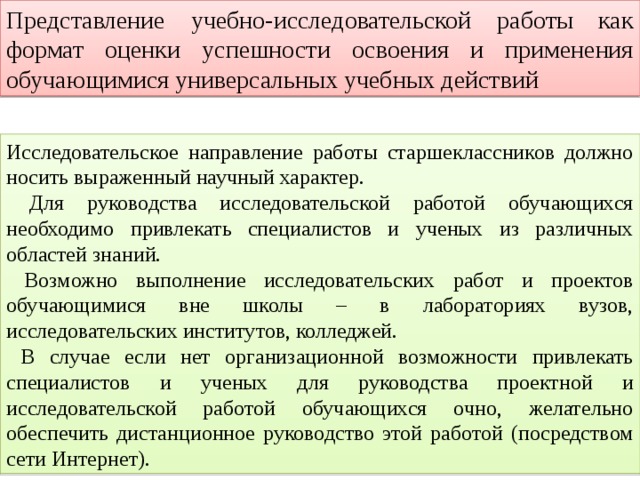 Представление учебно-исследовательской работы как формат оценки успешности освоения и применения обучающимися универсальных учебных действий Исследовательское направление работы старшеклассников должно носить выраженный научный характер.  Для руководства исследовательской работой обучающихся необходимо привлекать специалистов и ученых из различных областей знаний.  Возможно выполнение исследовательских работ и проектов обучающимися вне школы – в лабораториях вузов, исследовательских институтов, колледжей.  В случае если нет организационной возможности привлекать специалистов и ученых для руководства проектной и исследовательской работой обучающихся очно, желательно обеспечить дистанционное руководство этой работой (посредством сети Интернет). 