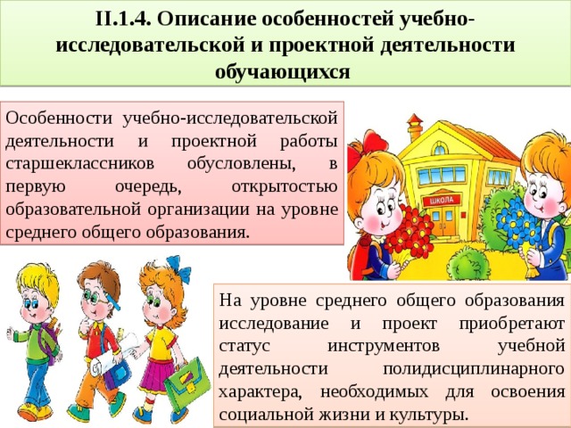 II.1.4. Описание особенностей учебно-исследовательской и проектной деятельности обучающихся Особенности учебно-исследовательской деятельности и проектной работы старшеклассников обусловлены, в первую очередь, открытостью образовательной организации на уровне среднего общего образования. На уровне среднего общего образования исследование и проект приобретают статус инструментов учебной деятельности полидисциплинарного характера, необходимых для освоения социальной жизни и культуры. 