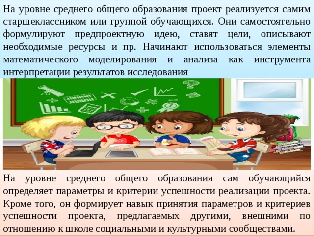 На уровне среднего общего образования проект реализуется самим старшеклассником или группой обучающихся. Они самостоятельно формулируют предпроектную идею, ставят цели, описывают необходимые ресурсы и пр. Начинают использоваться элементы математического моделирования и анализа как инструмента интерпретации результатов исследования На уровне среднего общего образования сам обучающийся определяет параметры и критерии успешности реализации проекта. Кроме того, он формирует навык принятия параметров и критериев успешности проекта, предлагаемых другими, внешними по отношению к школе социальными и культурными сообществами. 