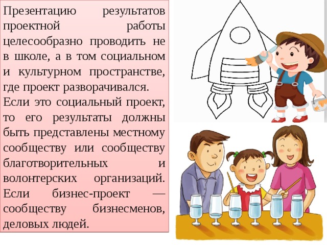 Презентацию результатов проектной работы целесообразно проводить не в школе, а в том социальном и культурном пространстве, где проект разворачивался. Если это социальный проект, то его результаты должны быть представлены местному сообществу или сообществу благотворительных и волонтерских организаций. Если бизнес-проект — сообществу бизнесменов, деловых людей. 
