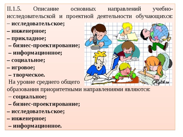 II.1.5. Описание основных направлений учебно-исследовательской и проектной деятельности обучающихся:  – исследовательское; – инженерное; – прикладное; – бизнес-проектирование; – информационное; – социальное; – игровое; – творческое.  На уровне среднего общего  образования приоритетными направлениями являются: – социальное; – бизнес-проектирование; – исследовательское; – инженерное; – информационное. 