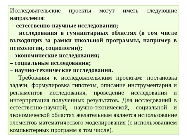 Исследовательские проекты могут иметь следующие направления: – естественно-научные исследования; – исследования в гуманитарных областях (в том числе выходящих за рамки школьной программы, например в психологии, социологии); – экономические исследования; – социальные исследования; – научно-технические исследования.  Требования к исследовательским проектам: постановка задачи, формулировка гипотезы, описание инструментария и регламентов исследования, проведение исследования и интерпретация полученных результатов. Для исследований в естественно-научной, научно-технической, социальной и экономической областях желательным является использование элементов математического моделирования (с использованием компьютерных программ в том числе). 
