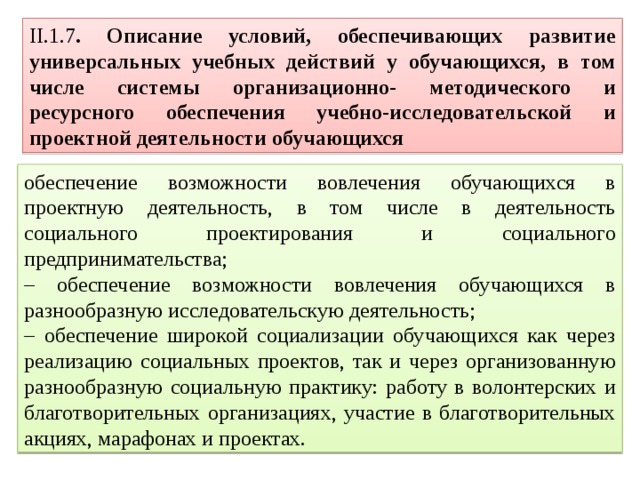 II.1.7 . Описание условий, обеспечивающих развитие универсальных учебных действий у обучающихся, в том числе системы организационно- методического и ресурсного обеспечения учебно-исследовательской и проектной деятельности обучающихся обеспечение возможности вовлечения обучающихся в проектную деятельность, в том числе в деятельность социального проектирования и социального предпринимательства; – обеспечение возможности вовлечения обучающихся в разнообразную исследовательскую деятельность; – обеспечение широкой социализации обучающихся как через реализацию социальных проектов, так и через организованную разнообразную социальную практику: работу в волонтерских и благотворительных организациях, участие в благотворительных акциях, марафонах и проектах. 