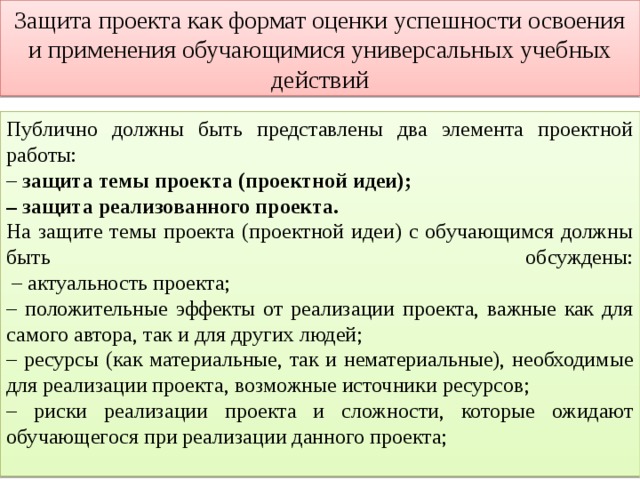 Защита проекта как формат оценки успешности освоения и применения обучающимися универсальных учебных действий Публично должны быть представлены два элемента проектной работы: – защита темы проекта (проектной идеи); – защита реализованного проекта. На защите темы проекта (проектной идеи) с обучающимся должны быть обсуждены:  – актуальность проекта; – положительные эффекты от реализации проекта, важные как для самого автора, так и для других людей; – ресурсы (как материальные, так и нематериальные), необходимые для реализации проекта, возможные источники ресурсов; – риски реализации проекта и сложности, которые ожидают обучающегося при реализации данного проекта; 