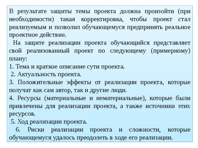 В результате защиты темы проекта должна произойти (при необходимости) такая корректировка, чтобы проект стал реализуемым и позволил обучающемуся предпринять реальное проектное действие.  На защите реализации проекта обучающийся представляет свой реализованный проект по следующему (примерному) плану: 1. Тема и краткое описание сути проекта.  2. Актуальность проекта. 3. Положительные эффекты от реализации проекта, которые получат как сам автор, так и другие люди. 4. Ресурсы (материальные и нематериальные), которые были привлечены для реализации проекта, а также источники этих ресурсов.  5. Ход реализации проекта.  6. Риски реализации проекта и сложности, которые обучающемуся удалось преодолеть в ходе его реализации. 