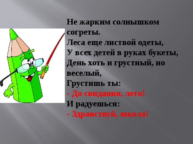 Не жарким солнышком согреты.   Леса еще листвой одеты,   У всех детей в руках букеты,   День хоть и грустный, но веселый,   Грустишь ты:   - До свидания, лето!   И радуешься:   - Здравствуй, школа!