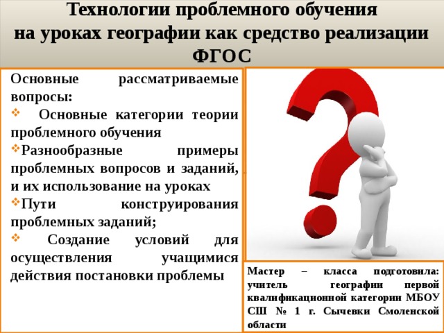 Технологии проблемного обучения  на уроках географии как средство реализации ФГОС Основные рассматриваемые вопросы:  Основные категории теории проблемного обучения Разнообразные примеры проблемных вопросов и заданий, и их использование на уроках Пути конструирования проблемных заданий;  Создание условий для осуществления учащимися действия постановки проблемы Мастер – класса подготовила: учитель географии первой квалификационной категории МБОУ СШ № 1 г. Сычевки Смоленской области 