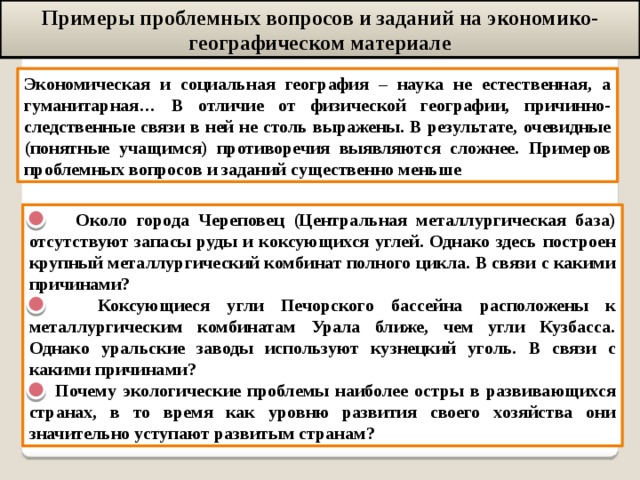 Примеры проблемных вопросов и заданий на экономико-географическом материале Экономическая и социальная география – наука не естественная, а гуманитарная… В отличие от физической географии, причинно-следственные связи в ней не столь выражены. В результате, очевидные (понятные учащимся) противоречия выявляются сложнее. Примеров проблемных вопросов и заданий существенно меньше  Около города Череповец (Центральная металлургическая база) отсутствуют запасы руды и коксующихся углей. Однако здесь построен крупный металлургический комбинат полного цикла. В связи с какими причинами?  Коксующиеся угли Печорского бассейна расположены к металлургическим комбинатам Урала ближе, чем угли Кузбасса. Однако уральские заводы используют кузнецкий уголь. В связи с какими причинами?  Почему экологические проблемы наиболее остры в развивающихся странах, в то время как уровню развития своего хозяйства они значительно уступают развитым странам? 