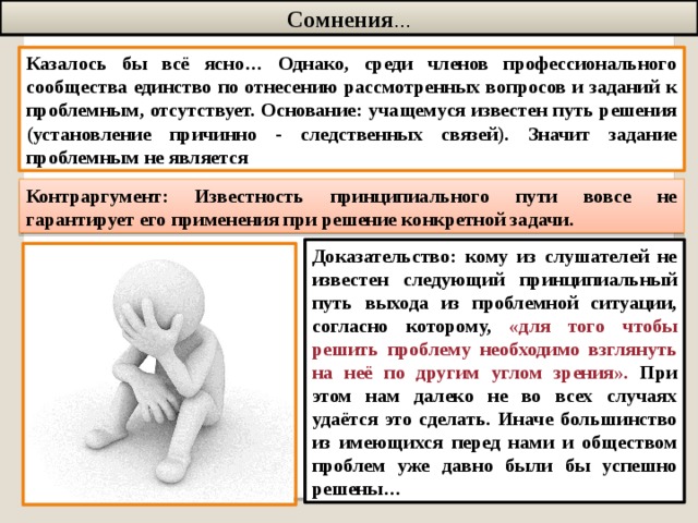 Сомнения … Казалось бы всё ясно… Однако, среди членов профессионального сообщества единство по отнесению рассмотренных вопросов и заданий к проблемным, отсутствует. Основание: учащемуся известен путь решения (установление причинно - следственных связей). Значит задание проблемным не является Контраргумент: Известность принципиального пути вовсе не гарантирует его применения при решение конкретной задачи. Доказательство: кому из слушателей не известен следующий принципиальный путь выхода из проблемной ситуации, согласно которому, «для того чтобы решить проблему необходимо взглянуть на неё по другим углом зрения». При этом нам далеко не во всех случаях удаётся это сделать. Иначе большинство из имеющихся перед нами и обществом проблем уже давно были бы успешно решены…  