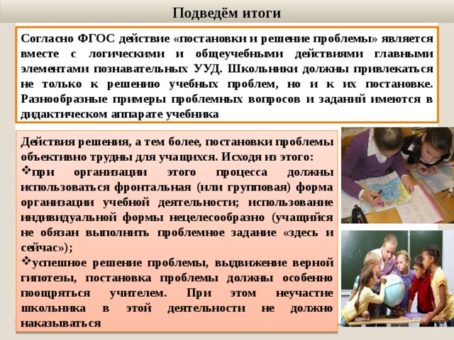 Подведём итоги Согласно ФГОС действие «постановки и решение проблемы» является вместе с логическими и общеучебными действиями главными элементами познавательных УУД. Школьники должны привлекаться не только к решению учебных проблем, но и к их постановке. Разнообразные примеры проблемных вопросов и заданий имеются в дидактическом аппарате учебника Действия решения, а тем более, постановки проблемы объективно трудны для учащихся. Исходя из этого: при организации этого процесса должны использоваться фронтальная (или групповая) форма организации учебной деятельности; использование индивидуальной формы нецелесообразно (учащийся не обязан выполнить проблемное задание «здесь и сейчас»); успешное решение проблемы, выдвижение верной гипотезы, постановка проблемы должны особенно поощряться учителем. При этом неучастие школьника в этой деятельности не должно наказываться 