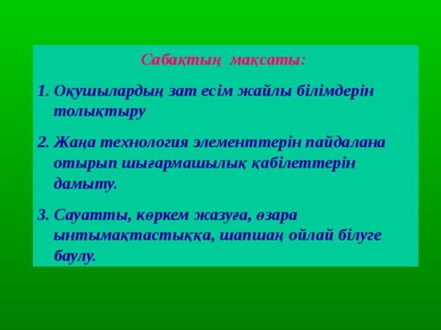 Сабақтың мақсаты:  Оқушылардың зат есім жайлы білімдерін толықтыру Жаңа технология элементтерін пайдалана отырып шығармашылық қабілеттерін дамыту. Сауатты, көркем жазуға, өзара ынтымақтастыққа, шапшаң ойлай білуге баулу. 