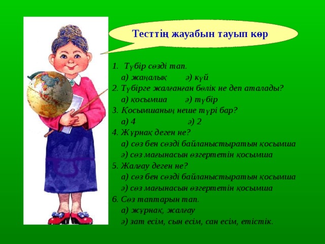 Тесттің жауабын тауып көр Түбір сөзді тап.  а) жаңалық ә) күй 2. Түбірге жалғанған бөлік не деп аталады?  а) қосымша ә) түбір 3. Қосымшаның неше түрі бар?  а) 4 ә) 2 4. Жұрнақ деген не?  а) сөз бен сөзді байланыстыратын қосымша  ә) сөз мағынасын өзгертетін қосымша 5. Жалғау деген не?  а) сөз бен сөзді байланыстыратын қосымша  ә) сөз мағынасын өзгертетін қосымша 6. Сөз таптарын тап.  а) жұрнақ, жалғау  ә) зат есім, сын есім, сан есім, етістік . 