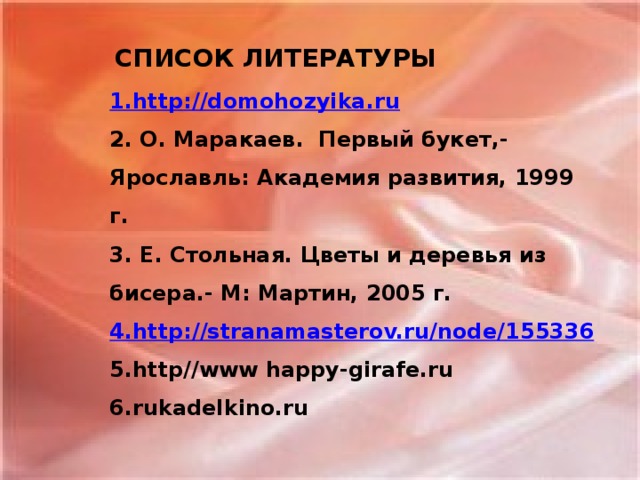 СПИСОК ЛИТЕРАТУРЫ 1. http :// domohozyika.ru 2. О. Маракаев. Первый букет,- Ярославль: Академия развития, 1999 г. 3. Е. Стольная. Цветы и деревья из бисера.- М: Мартин, 2005 г. 4.http://stranamasterov.ru/node/ 155336 5.http//www happy-girafe.ru 6.rukadelkino.ru
