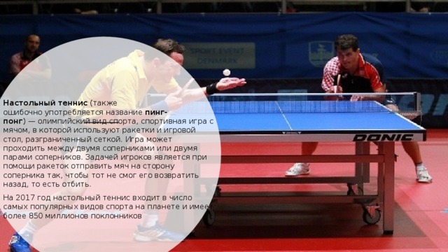 Настольный теннис  (также ошибочно употребляется название  пинг-понг ) — олимпийский вид спорта, спортивная игра с мячом, в которой используют ракетки и игровой стол, разграниченный сеткой. Игра может проходить между двумя соперниками или двумя парами соперников. Задачей игроков является при помощи ракеток отправить мяч на сторону соперника так, чтобы тот не смог его возвратить назад, то есть отбить. На 2017 год настольный теннис входит в число самых популярных видов спорта на планете и имеет более 850 миллионов поклонников 