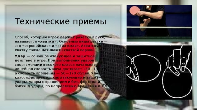 Технические приемы Способ, которым игрок держит ракетку в руке, называется «хватка». Основные виды хватки — это «европейская» и «азиатская». Азиатскую хватку также называют «хваткой пером».  Удар  — основное атакующее и защитное действие в игре. При выполнении ударов спортсменами высокого класса начальная линейная скорость мяча достигает 130—180 км/ч, а скорость вращения — 50—170 об/сек. Удары классифицируются как атакующие и защитные удары, удары с вращением и без, форхэнд и бэкхэнд удары, по направлению вращения и т.д. 