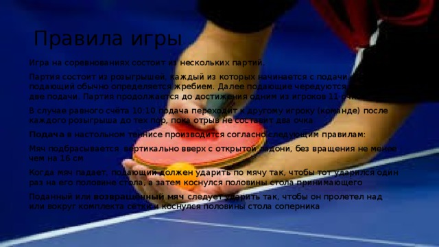 Правила игры Игра на соревнованиях состоит из нескольких партий. Партия состоит из розыгрышей, каждый из которых начинается с подачи. Первый подающий обычно определяется жребием. Далее подающие чередуются каждые две подачи. Партия продолжается до достижения одним из игроков 11 очков. В случае равного счёта 10:10 подача переходит к другому игроку (команде) после каждого розыгрыша до тех пор, пока отрыв не составит два очка . Подача в настольном теннисе производится согласно следующим правилам: Мяч подбрасывается вертикально вверх с открытой ладони, без вращения не менее чем на 16 см Когда мяч падает, подающий должен ударить по мячу так, чтобы тот ударился один раз на его половине стола, а затем коснулся половины стола принимающего Поданный или возвращённый мяч следует ударить так, чтобы он пролетел над или вокруг комплекта сетки и коснулся половины стола соперника  