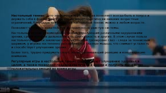 Настольный теннис – это энергичная игра, которая позволяет всегда быть в тонусе и держать себя в форме. При этом она не имеет практически никаких возрастных ограничений, благодаря чему играть в настольный теннис можно в любом возрасте. Позволяет улучшить дыхательную и сердечно-сосудистую системы. Настольный теннис рекомендован людям, страдающим различными нарушениями зрения, среди которых дальнозоркость, близорукость и другие. В этом случае польза настольного тенниса заключается в постоянной тренировке глаз – следя за теннисным шариком, у игрока постепенно расслабляются глазные мышцы, что снимает усталость и способствует улучшению зрения. Более того, трудно придумать спорт, лучше развивающий реакцию и концентрацию внимания. Регулярные игры в настольный теннис способствуют улучшению здоровья в целом, а также позволяют поддерживать себя в форме и получать множество положительных эмоций во время игры. 