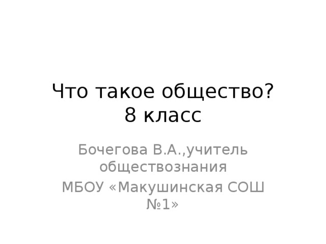 Что такое общество?  8 класс Бочегова В.А.,учитель обществознания МБОУ «Макушинская СОШ №1» 