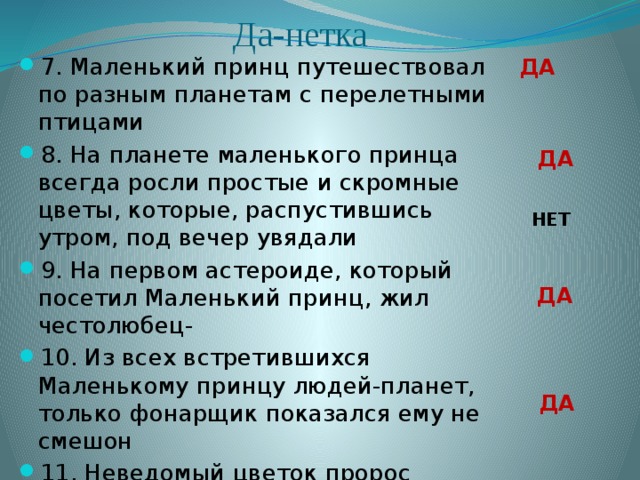 Да-нетка 7. Маленький принц путешествовал по разным планетам с перелетными птицами 8. На планете маленького принца всегда росли простые и скромные цветы, которые, распустившись утром, под вечер увядали 9. На первом астероиде, который посетил Маленький принц, жил честолюбец- 10. Из всех встретившихся Маленькому принцу людей-планет, только фонарщик показался ему не смешон 11. Неведомый цветок пророс однажды на планете Маленького принца из маленького зернышка, занесенного неведомо откуда ДА ДА НЕТ ДА ДА 