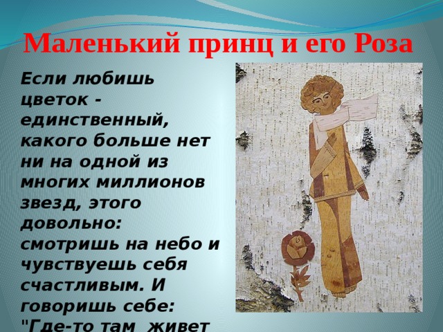 Маленький принц и его Роза Если любишь цветок - единственный, какого больше нет ни на одной из многих миллионов звезд, этого довольно: смотришь на небо и чувствуешь себя счастливым. И говоришь себе: 