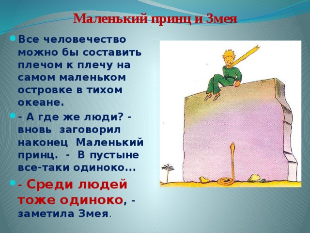  Маленький принц и Змея Все человечество можно бы составить плечом к плечу на самом маленьком островке в тихом океане. - А где же люди? - вновь заговорил наконец Маленький принц. - В пустыне все-таки одиноко... - Среди людей тоже одиноко , - заметила Змея . 