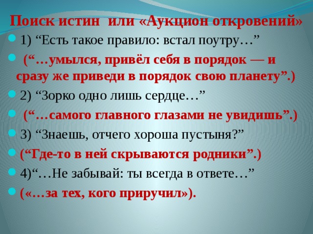 Поиск истин или «Аукцион откровений» 1) “Есть такое правило: встал поутру…”  (“…умылся, привёл себя в порядок — и сразу же приведи в порядок свою планету”.) 2) “Зорко одно лишь сердце…”  (“…самого главного глазами не увидишь”.) 3) “Знаешь, отчего хороша пустыня?” (“Где-то в ней скрываются родники”.) 4)“…Не забывай: ты всегда в ответе…” («…за тех, кого приручил»). 
