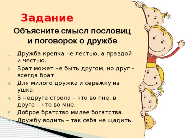 Задание Объясните смысл пословиц и поговорок о дружбе Дружба крепка не лестью, а правдой и честью. Брат может не быть другом, но друг – всегда брат. Для милого дружка и сережку из ушка. В недруге стрела – что во пне, в друге – что во мне. Доброе братство милее богатства. Дружбу водить – так себя не щадить. 9 