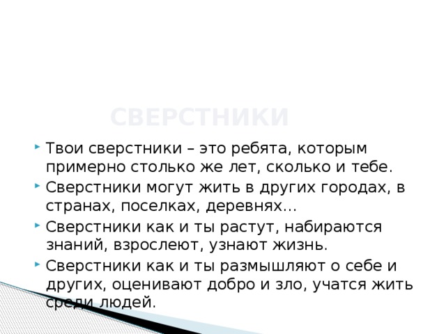 сверстники Твои сверстники – это ребята, которым примерно столько же лет, сколько и тебе. Сверстники могут жить в других городах, в странах, поселках, деревнях… Сверстники как и ты растут, набираются знаний, взрослеют, узнают жизнь. Сверстники как и ты размышляют о себе и других, оценивают добро и зло, учатся жить среди людей. 