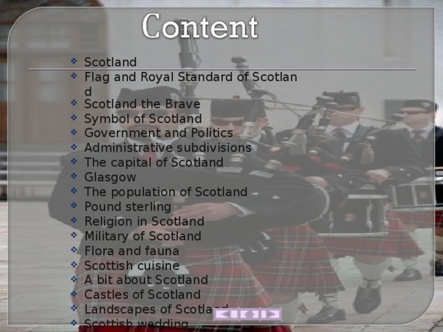 Scotland Flag and Royal Standard of Scotland Scotland the Brave Symbol of Scotland Government and Politics Administrative subdivisions The capital of Scotland Glasgow The population of Scotland Pound sterling Religion in Scotland Military of Scotland Flora and fauna Scottish cuisine A bit about Scotland Castles of Scotland Landscapes of Scotland Scottish wedding 