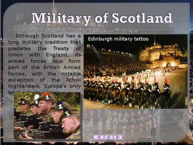  Although Scotland has a long military tradition that predates the Treaty of Union with England, its armed forces now form part of the British Armed Forces, with the notable exception of the Atholl Highlanders, Europe's only legal private army. Edinburgh military tattoo 