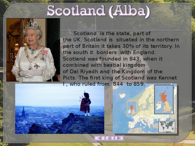  Scotland  is the state, part of the UK. Scotland is  situated in the northern part of Britain it takes 30% of its territory. In the south it  borders  with England.  Scotland was founded in 843, when it combined with bestial kingdom of Dal Riyadh and the Kingdom of the Picts. The first king of Scotland was Kennet I , who ruled from  844  to 859.  